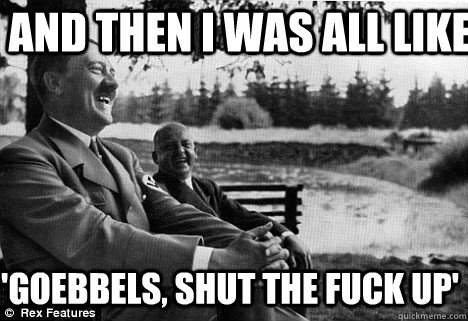 and then i was all like  'goebbels, shut the fuck up'  - and then i was all like  'goebbels, shut the fuck up'   Lol Hitler