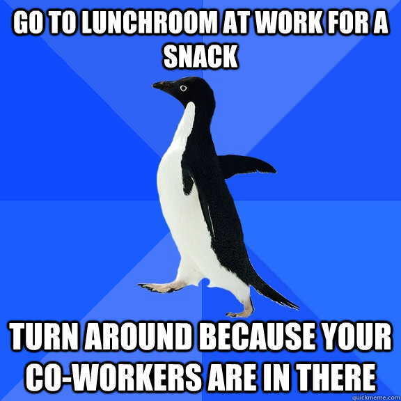 Go to lunchroom at work for a snack turn around because your co-workers are in there  Socially Awkward Penguin