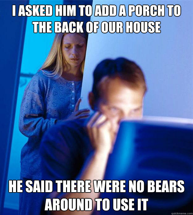 I asked him to add a porch to the back of our house he said there were no bears around to use it - I asked him to add a porch to the back of our house he said there were no bears around to use it  Redditors Wife