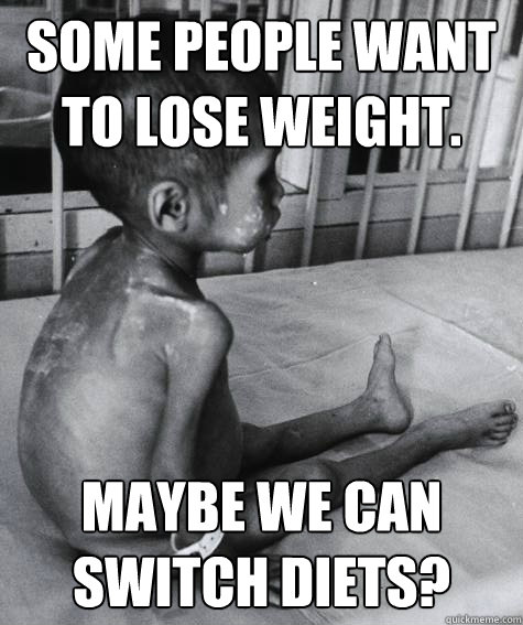 some people want to lose weight. maybe we can switch diets?  Third World Problems
