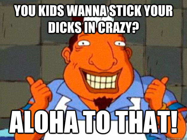 You kids wanna stick your dicks in crazy? aloha to that!  Bad Advice Tito
