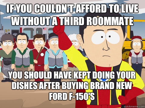 IF YOU COULDN'T AFFORD TO LIVE WITHOUT A THIRD ROOMMATE  YOU SHOULD HAVE KEPT DOING YOUR DISHES AFTER BUYING BRAND NEW FORD F-150'S  Captain Hindsight