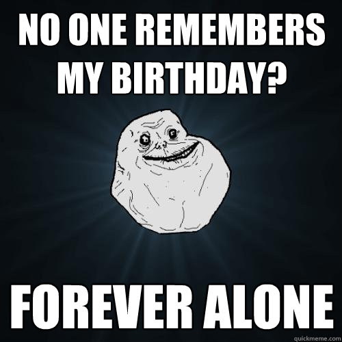 no one remembers my birthday? Forever alone  Forever Alone