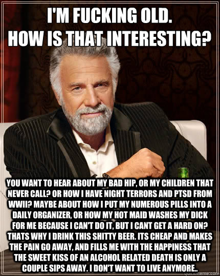 I'm fucking old.
How is that interesting?  You want to hear about my bad hip, or my children that never call? Or how I have night terrors and ptsd from WWII? Maybe about how I put my numerous pills into a daily organizer, or how my hot maid washes my dick  The Most Interesting Man In The World