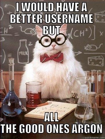 I WOULD HAVE A BETTER USERNAME BUT ALL THE GOOD ONES ARGON Chemistry Cat