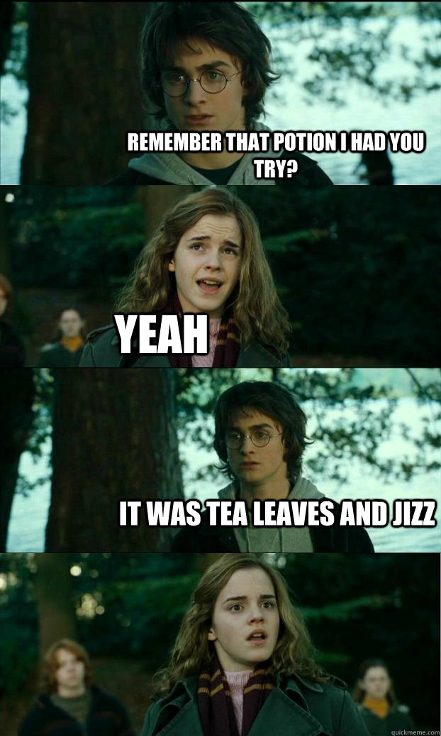 remember that potion i had you try? YEAh it was tea leaves and jizz  Horny Harry