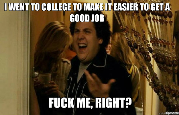 I went to college to make it easier to get a good job FUCK ME, RIGHT?  fuck me right