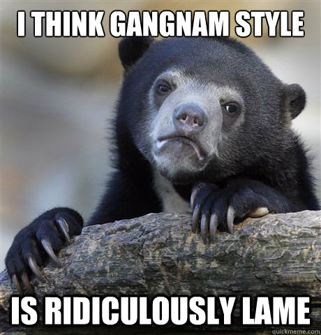 I think Gangnam style Is ridiculously lame  Confession Bear