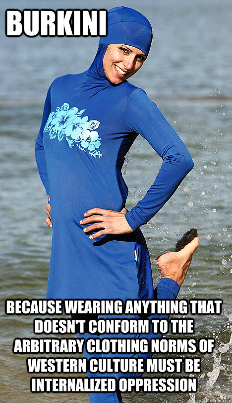 Burkini because wearing anything that doesn't conform to the arbitrary clothing norms of western culture must be internalized oppression  
