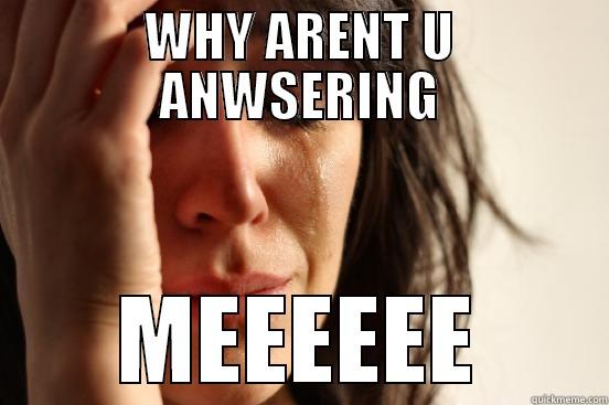 WHY ARENT U ANWSERING MEEEEEE First World Problems