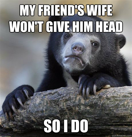 My friend's wife won't give him head So i do - My friend's wife won't give him head So i do  Confession Bear