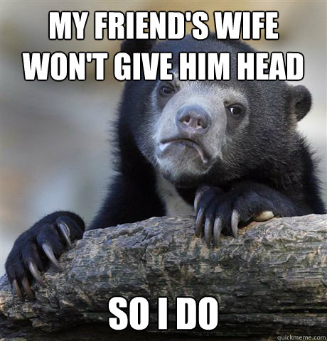 My friend's wife won't give him head So i do  Confession Bear