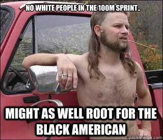 No white people in the 100m sprint.. Might as well root for the black american  racist redneck