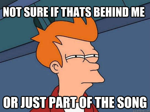 Not sure if thats behind me or just part of the song  Futurama Fry