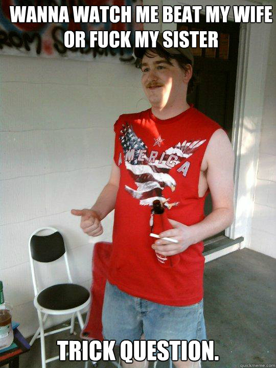 Wanna watch me beat my wife or fuck my sister Trick question.  Redneck Randal