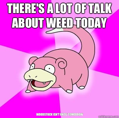 There's a lot of talk about weed today Woodstock isn't until tomorrow  Slowpoke