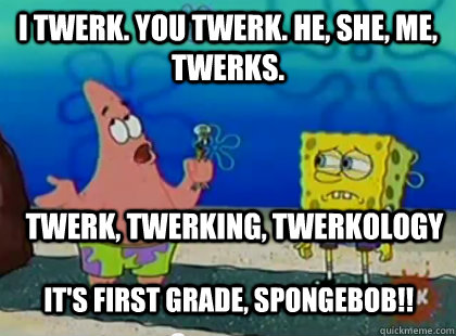 I Twerk. you twerk. he, she, me, twerks. Twerk, twerking, twerkology  It's first grade, spongebob!!  