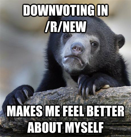 Downvoting in /r/new makes me feel better about myself  Confession Bear