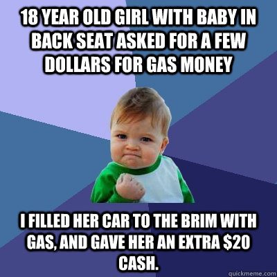 18 year old girl with baby in back seat asked for a few dollars for gas money I filled her car to the brim with gas, and gave her an extra $20 cash.  Success Kid