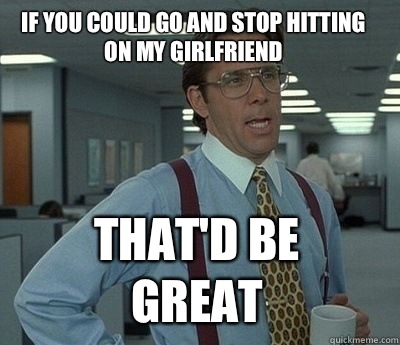 If you could go and stop hitting on my girlfriend That'd be great  Bill Lumbergh