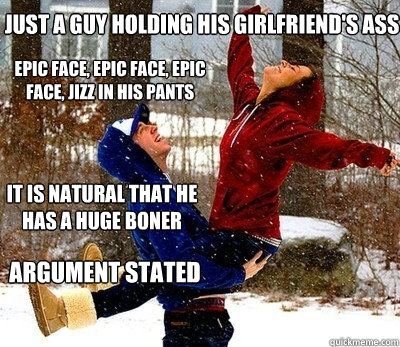 Just a guy holding his girlfriend's ass  Epic face, epic face, epic face, jizz in his pants  It is natural that he has a huge boner  Argument stated - Just a guy holding his girlfriend's ass  Epic face, epic face, epic face, jizz in his pants  It is natural that he has a huge boner  Argument stated  New meme generation