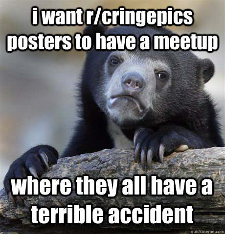 i want r/cringepics posters to have a meetup where they all have a terrible accident  Confession Bear