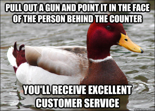 pull out a gun and point it in the face of the person behind the counter you'll receive excellent customer service  Malicious Advice Mallard