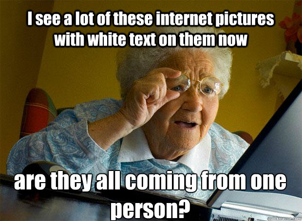 I see a lot of these internet pictures with white text on them now are they all coming from one person?    Grandma finds the Internet