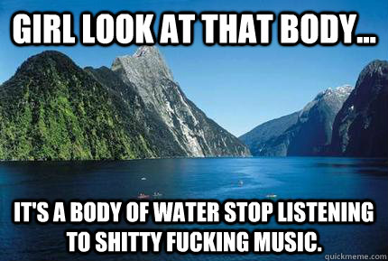 Girl look at that body... it's a body of water stop listening to shitty fucking music. - Girl look at that body... it's a body of water stop listening to shitty fucking music.  LFMAO LMAO