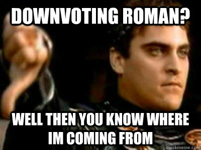 Downvoting roman? Well then you know where im coming from  Downvoting Roman