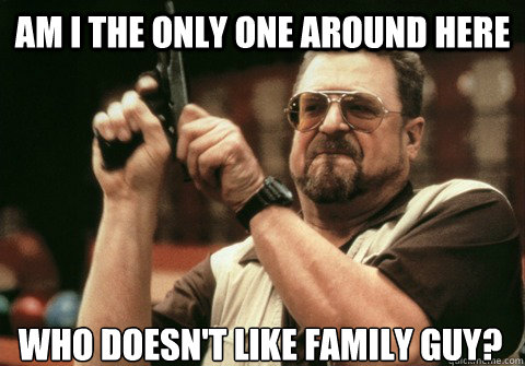 Am I the only one around here Who Doesn't like family Guy? - Am I the only one around here Who Doesn't like family Guy?  Am I the only one