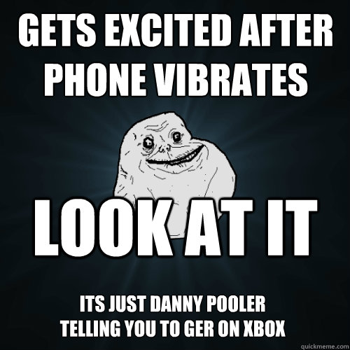 Gets excited after phone vibrates Look at it Its just danny Pooler telling you to ger on xbox  Forever Alone