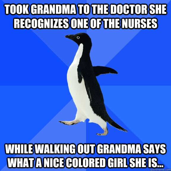 Took Grandma to the Doctor she recognizes one of the nurses  While walking out Grandma says what A nice colored girl she is...   Socially Awkward Penguin