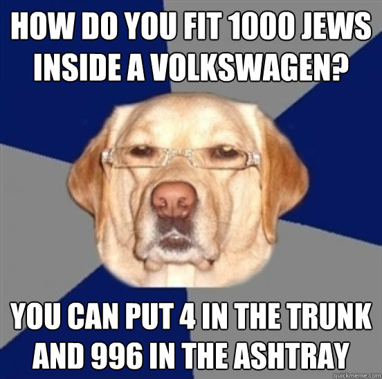how do you fit 1000 jews inside a volkswagen? you can put 4 in the trunk and 996 in the ashtray  Racist Dog