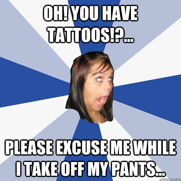 oh! you have tattoos!?... Please excuse me while i take off my pants...   Annoying Facebook Girl