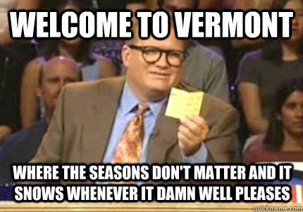 Welcome to Vermont Where the seasons don't matter and it snows whenever it damn well pleases  