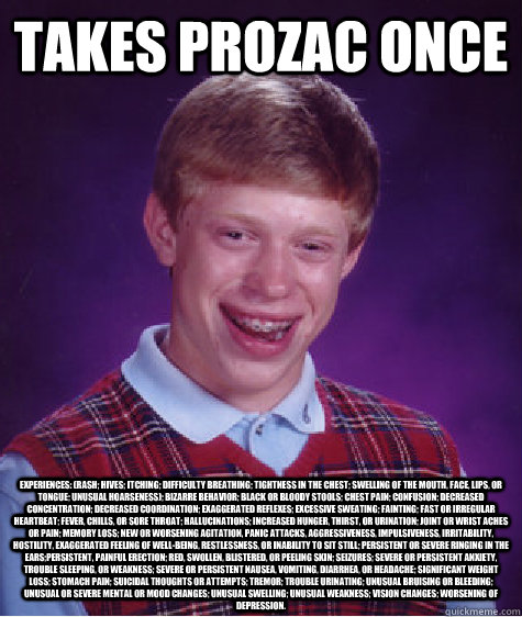 takes prozac once experiences: (rash; hives; itching; difficulty breathing; tightness in the chest; swelling of the mouth, face, lips, or tongue; unusual hoarseness); bizarre behavior; black or bloody stools; chest pain; confusion; decreased concentration  Bad Luck Brian