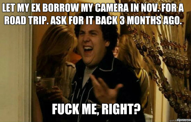Let my EX borrow my camera in NOV. for a road trip. Ask for it back 3 months ago. FUCK ME, RIGHT?  fuck me right