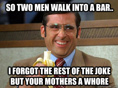 So two men walk into a bar.. I forgot the rest of the joke but your mothers a whore  Brick Tamland