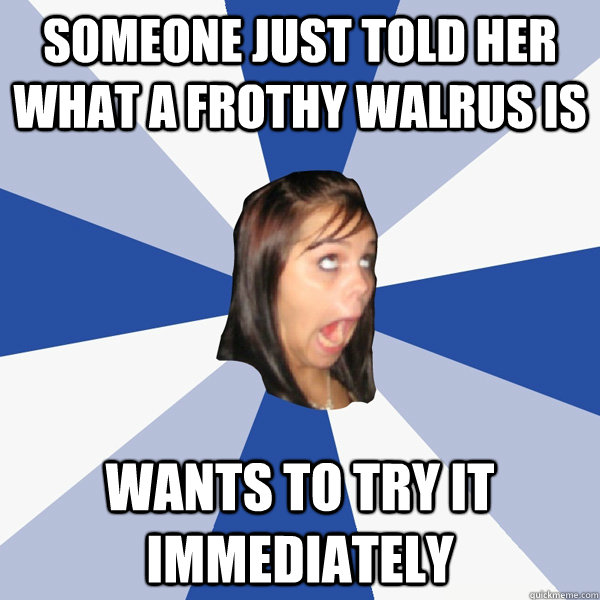 Someone just told her what a frothy walrus is wants to try it immediately - Someone just told her what a frothy walrus is wants to try it immediately  Annoying Facebook Girl