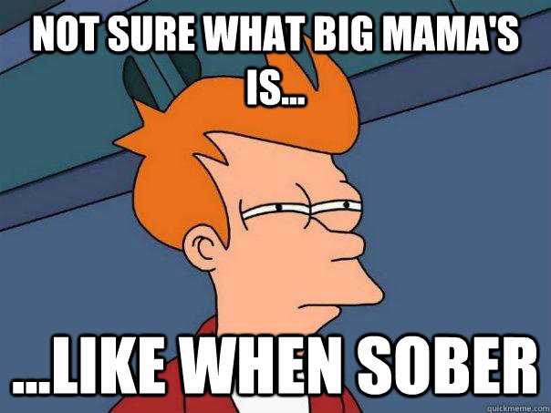 Not sure what big mama's is... ...like when sober  Futurama Fry
