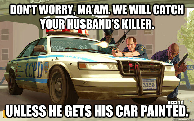 Don't worry, ma'am. We will catch your husband's killer. unless he gets his car painted.  GTA Cop