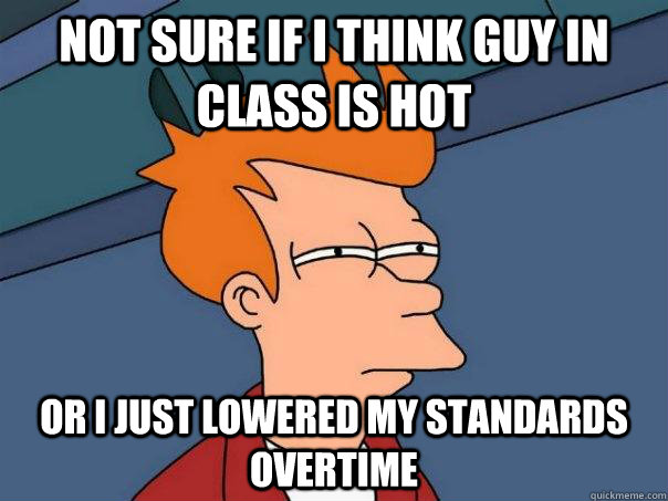 Not sure if I think guy in class is hot Or I just lowered my standards overtime   Futurama Fry