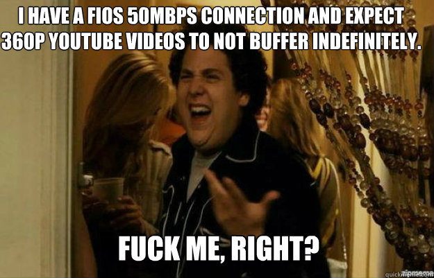 I have a fios 50mbps connection and expect 360p youtube videos to not buffer indefinitely. FUCK ME, RIGHT?  fuck me right