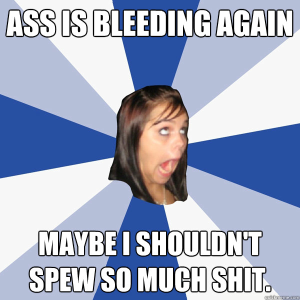 ass is bleeding again maybe i shouldn't spew so much shit.  Annoying Facebook Girl