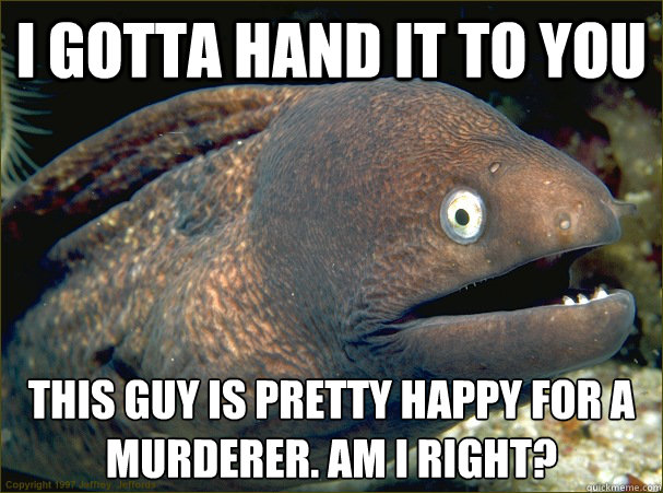 i gotta hand it to you this guy is pretty happy for a murderer. am i right?  Bad Joke Eel