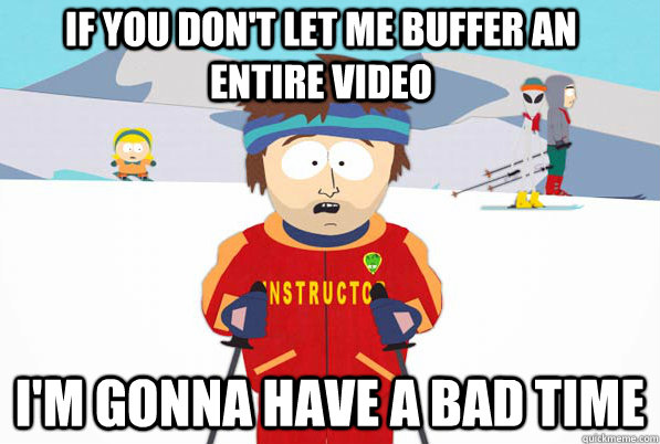 if you don't let me buffer an entire video  I'm gonna have a bad time  