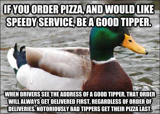 if you order pizza, and would like speedy service, be a good tipper. When drivers see the address of a good tipper, that order will always get delivered first, regardless of order of deliveries. notoriously bad tippers get their pizza last.  Actual Advice Mallard
