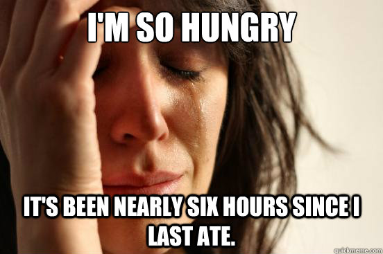 I'm so hungry It's been nearly six hours since I last ate.  First World Problems