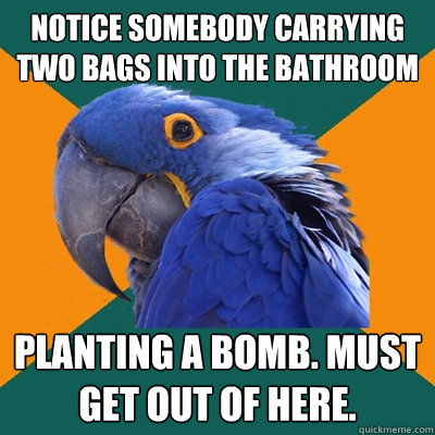 Notice somebody carrying two bags into the bathroom Planting a bomb. Must get out of here.   Paranoid Parrot